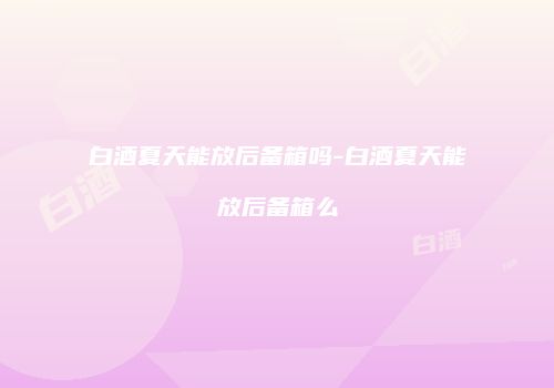 白酒夏天能放后备箱吗-白酒夏天能放后备箱么