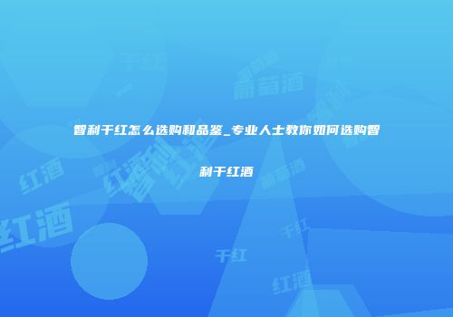 智利干红怎么选购和品鉴_专业人士教你如何选购智利干红酒