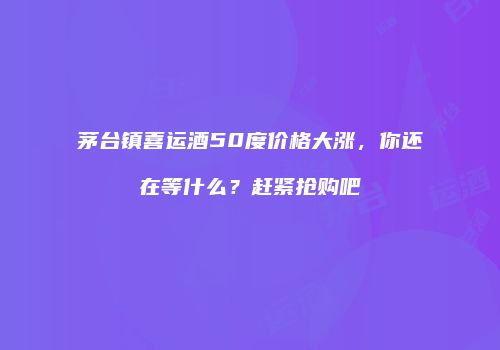 茅台镇喜运酒50度价格大涨，你还在等什么？赶紧抢购吧