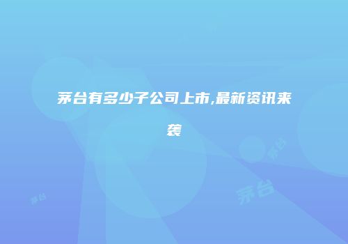 茅台有多少子公司上市,最新资讯来袭