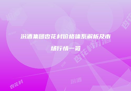 汾酒集团杏花村价格体系解析及市场行情一览
