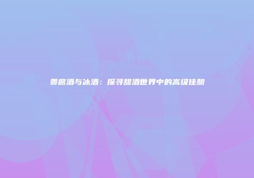 贵腐酒与冰酒：探寻甜酒世界中的高级佳酿
