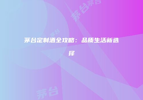 茅台定制酒全攻略：品质生活新选择