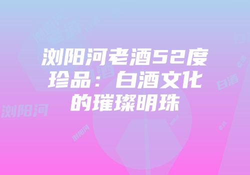浏阳河老酒52度珍品：白酒文化的璀璨明珠