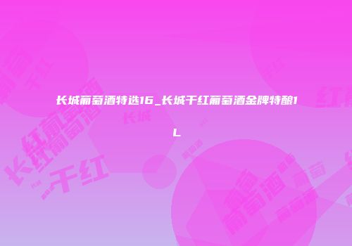 长城葡萄酒特选16_长城干红葡萄酒金牌特酿1L