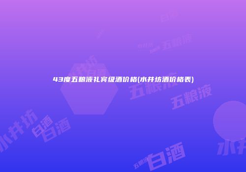 43度五粮液礼宾级酒价格(水井坊酒价格表)