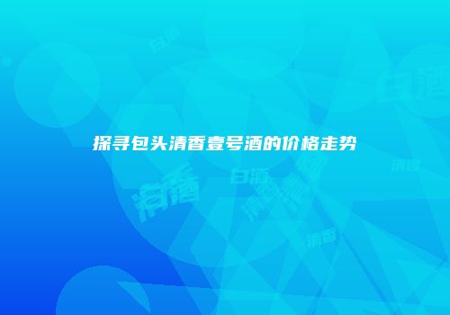 探寻包头清香壹号酒的价格走势
