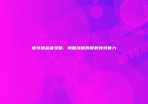 波特酒品鉴攻略：领略浓郁醇厚的独特魅力
