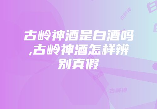 古岭神酒是白酒吗,古岭神酒怎样辨别真假