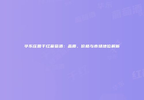 华东庄园干红葡萄酒：品质、价格与市场地位解析