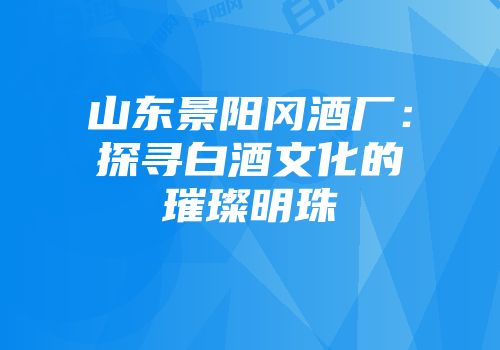 山东景阳冈酒厂：探寻白酒文化的璀璨明珠