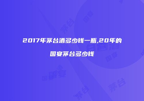 2017年茅台酒多少钱一瓶,20年的国宴茅台多少钱