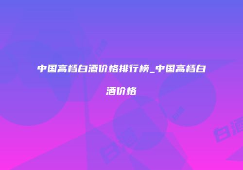 中国高档白酒价格排行榜_中国高档白酒价格