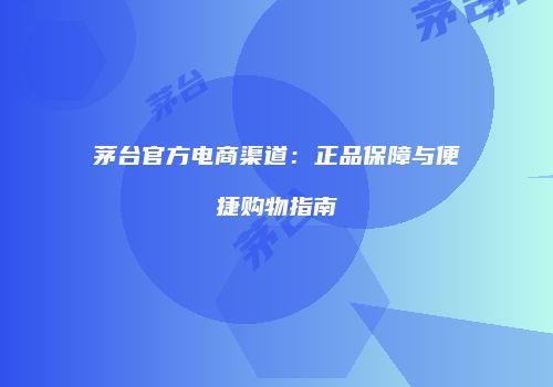 茅台官方电商渠道：正品保障与便捷购物指南