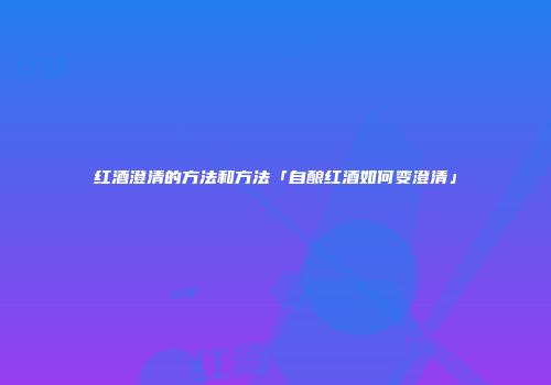红酒澄清的方法和方法「自酿红酒如何变澄清」