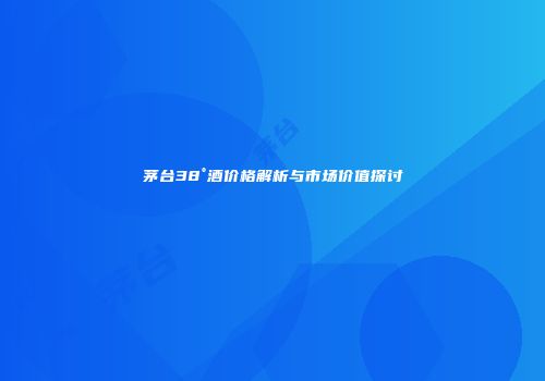 茅台38°酒价格解析与市场价值探讨