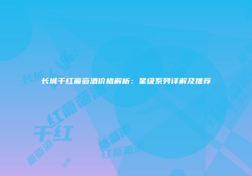长城干红葡萄酒价格解析：星级系列详解及推荐