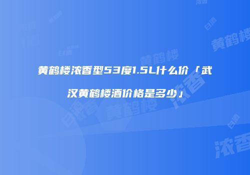黄鹤楼浓香型53度1.5L什么价「武汉黄鹤楼酒价格是多少」