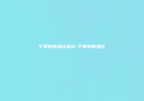 宁夏好的酒庄排名-宁夏好的酒庄