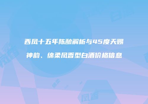 西凤十五年陈酿解析与45度天赐神韵、绵柔凤香型白酒价格信息