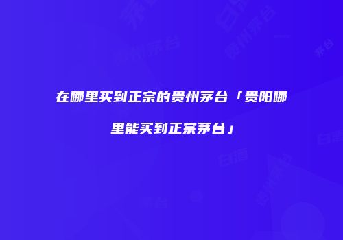 在哪里买到正宗的贵州茅台「贵阳哪里能买到正宗茅台」