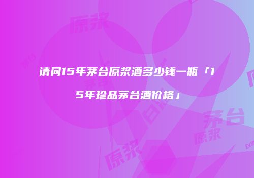 请问15年茅台原浆酒多少钱一瓶「15年珍品茅台酒价格」