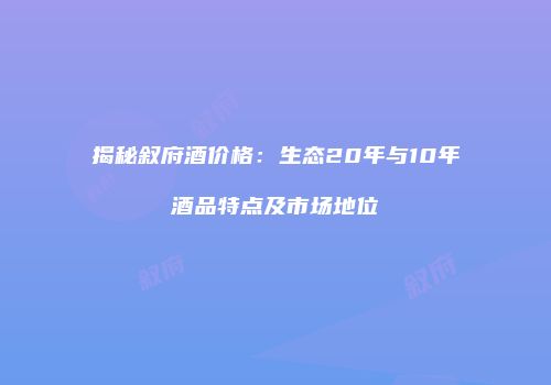 揭秘叙府酒价格：生态20年与10年酒品特点及市场地位