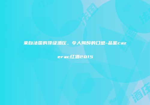 来自法国的顶级酒庄，令人陶醉的口感-品鉴cazerac红酒2015