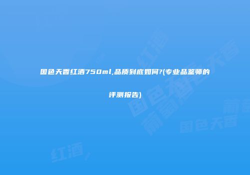 国色天香红酒750ml,品质到底如何?(专业品鉴师的评测报告)