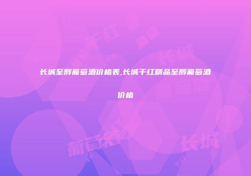 长城至醇葡萄酒价格表,长城干红精品至醇葡萄酒价格
