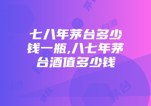 七八年茅台多少钱一瓶,八七年茅台酒值多少钱