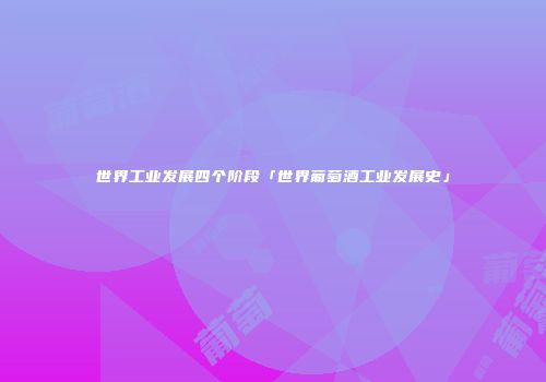 世界工业发展四个阶段「世界葡萄酒工业发展史」