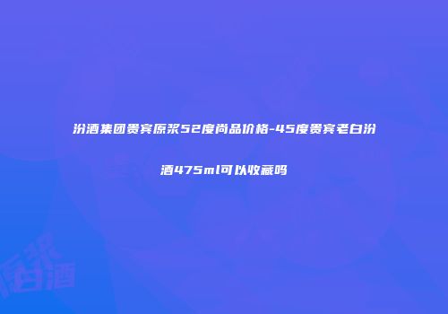 汾酒集团贵宾原浆52度尚品价格-45度贵宾老白汾酒475ml可以收藏吗