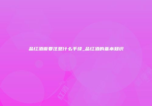 品红酒需要注意什么手续_品红酒的基本知识