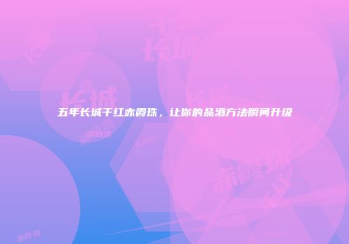 五年长城干红赤霞珠，让你的品酒方法瞬间升级
