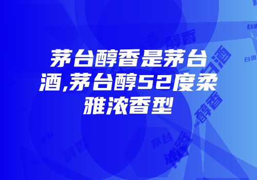 茅台醇香是茅台酒,茅台醇52度柔雅浓香型