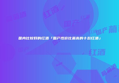 国内比较好的红酒「国产性价比最高的十款红酒」