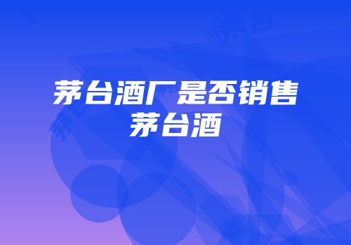 茅台酒厂是否销售茅台酒