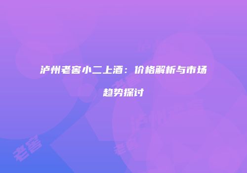 泸州老窖小二上酒：价格解析与市场趋势探讨