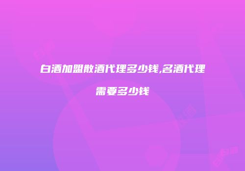 白酒加盟散酒代理多少钱,名酒代理需要多少钱
