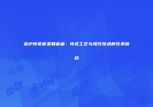 金泸州老窖柔和窖藏：传统工艺与现代技术的完美融合