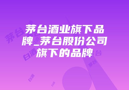 茅台酒业旗下品牌_茅台股份公司旗下的品牌
