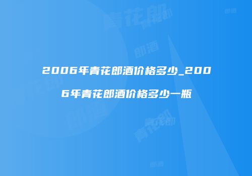 2006年青花郎酒价格多少_2006年青花郎酒价格多少一瓶
