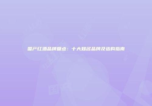 国产红酒品牌盘点：十大知名品牌及选购指南
