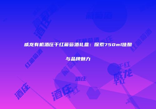 威龙有机酒庄干红葡萄酒礼盒：探索750ml佳酿与品牌魅力