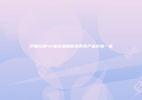 印象白酒42度价格解析及各类产品价格一览