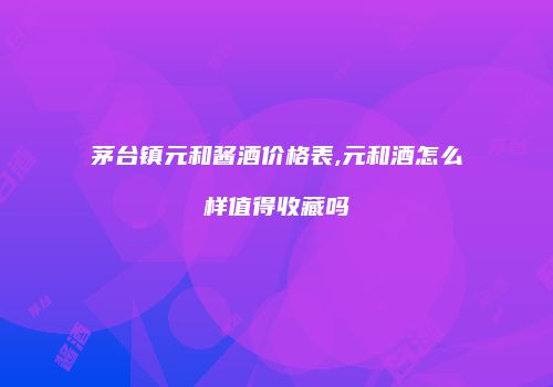 茅台镇元和酱酒价格表,元和酒怎么样值得收藏吗