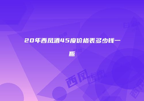 20年西凤酒45度价格表多少钱一瓶
