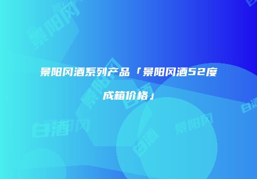 景阳冈酒系列产品「景阳冈酒52度成箱价格」