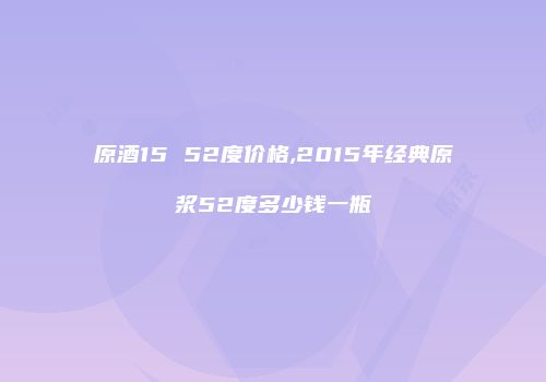 原酒15 52度价格,2015年经典原浆52度多少钱一瓶